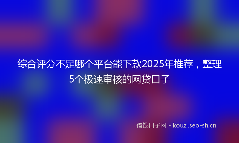 综合评分不足哪个平台能下款2025年推荐,整理5个极速审核的网贷口子