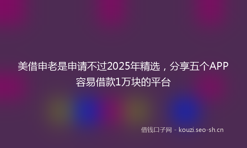 美借申老是申请不过2025年精选，分享五个APP容易借款1万块的平台