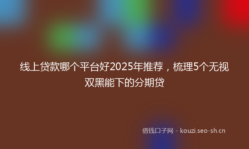 线上贷款哪个平台好2025年推荐，梳理5个无视双黑能下的分期贷