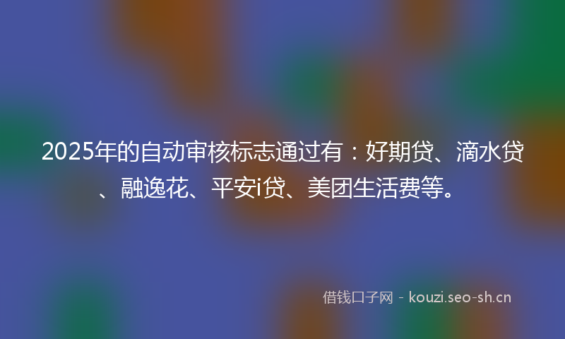 2025年的自动审核标志通过有：好期贷、滴水贷、融逸花、平安i贷、美团生活费等。