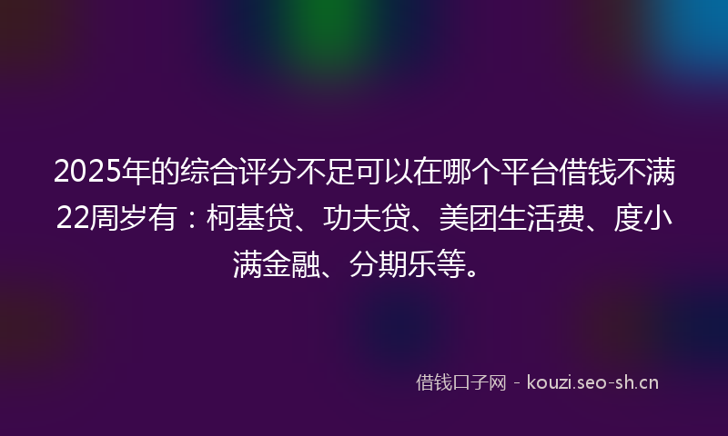 2025年的综合评分不足可以在哪个平台借钱不满22周岁有:柯基贷、功夫贷、美团生活费、度小满金融、分期乐等。
