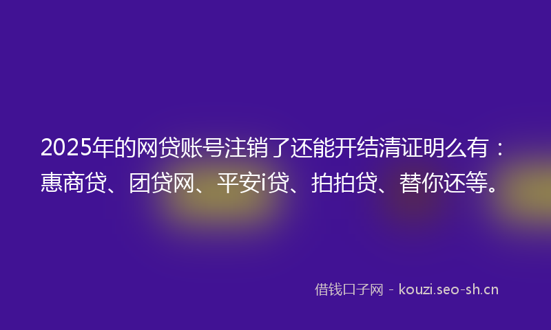 2025年的网贷账号注销了还能开结清证明么有：惠商贷、团贷网、平安i贷、拍拍贷、替你还等。