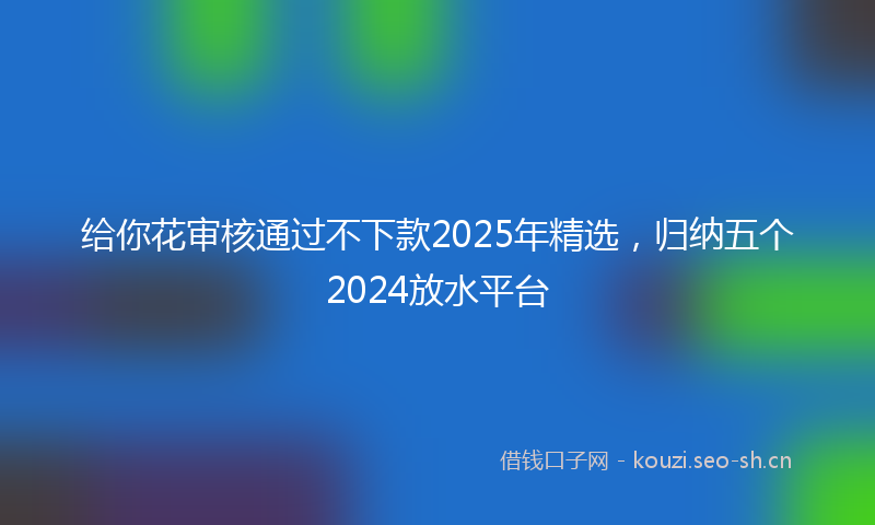 给你花审核通过不下款2025年精选，归纳五个2024放水平台