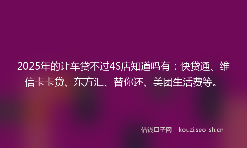 2025年的让车贷不过4S店知道吗有：快贷通、维信卡卡贷、东方汇、替你还、美团生活费等。
