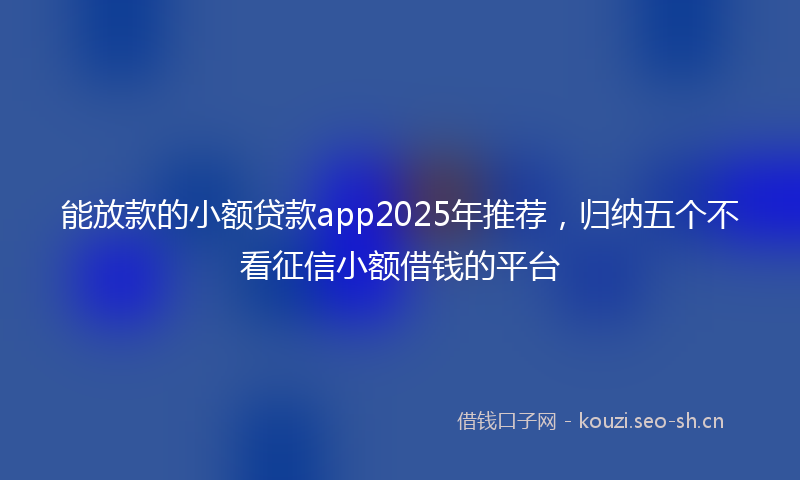 能放款的小额贷款app2025年推荐，归纳五个不看征信小额借钱的平台