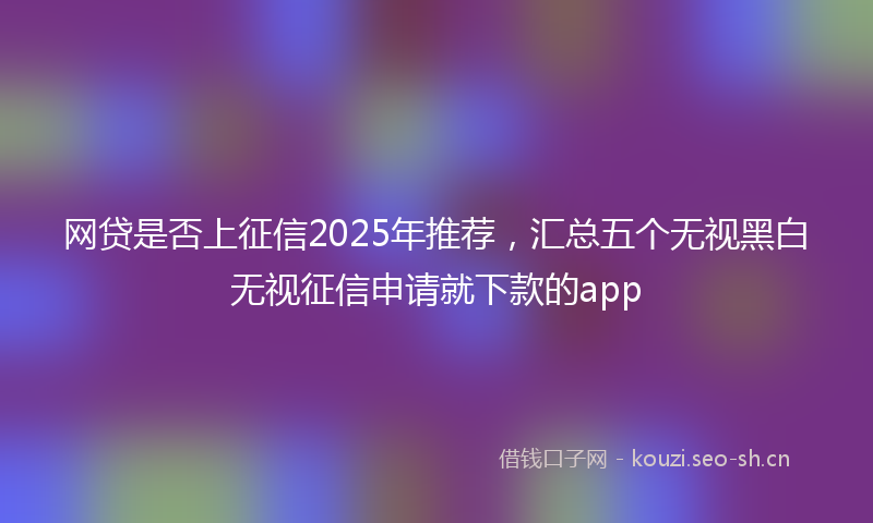网贷是否上征信2025年推荐，汇总五个无视黑白无视征信申请就下款的app