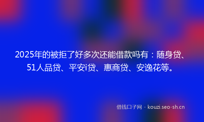 2025年的被拒了好多次还能借款吗有：随身贷、51人品贷、平安i贷、惠商贷、安逸花等。
