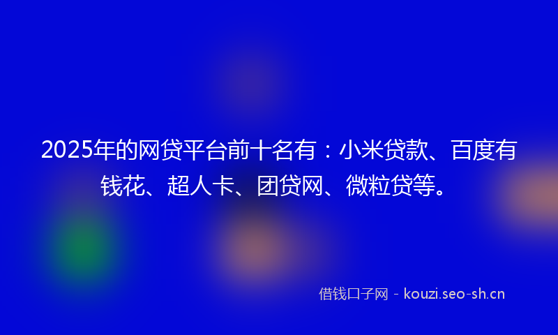 2025年的网贷平台前十名有：小米贷款、百度有钱花、超人卡、团贷网、微粒贷等。