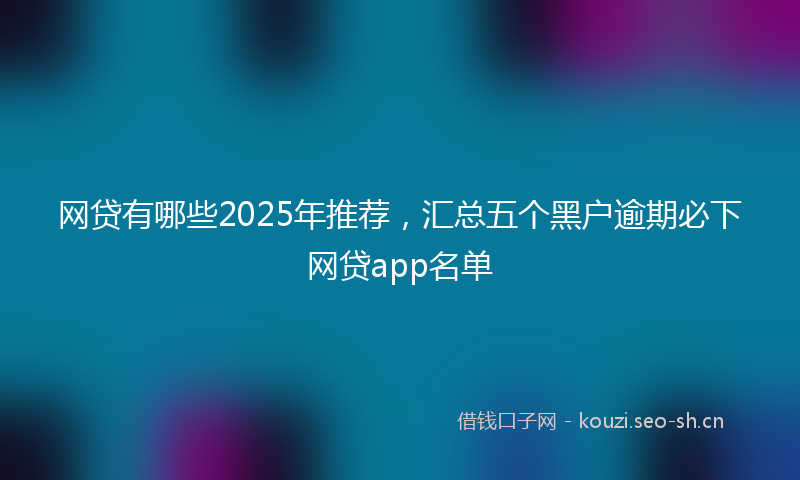 网贷有哪些2025年推荐，汇总五个黑户逾期必下网贷app名单