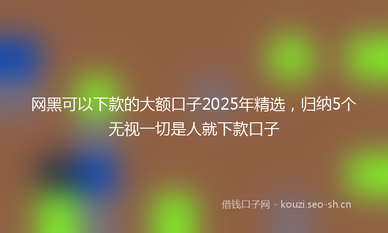 网黑可以下款的大额口子2025年精选，归纳5个无视一切是人就下款口子