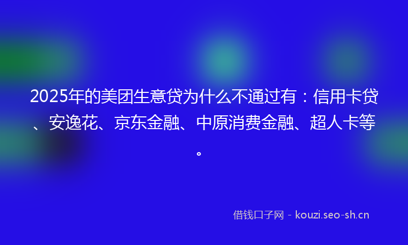 2025年的美团生意贷为什么不通过有：信用卡贷、安逸花、京东金融、中原消费金融、超人卡等。