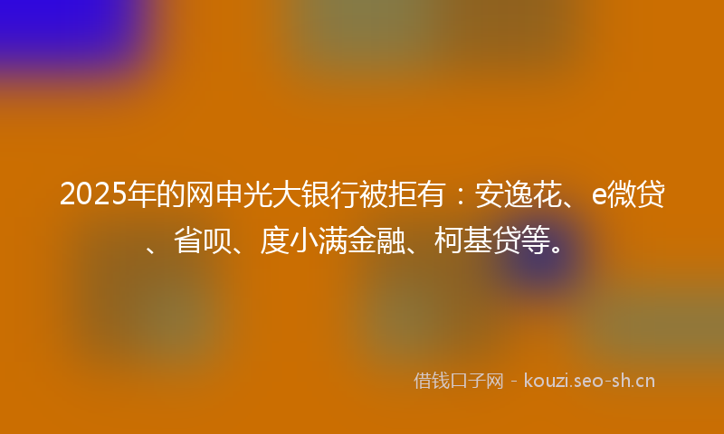 2025年的网申光大银行被拒有：安逸花、e微贷、省呗、度小满金融、柯基贷等。