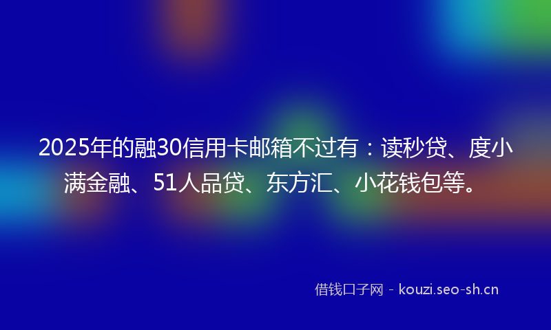 2025年的融30信用卡邮箱不过有：读秒贷、度小满金融、51人品贷、东方汇、小花钱包等。