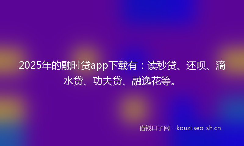 2025年的融时贷app下载有：读秒贷、还呗、滴水贷、功夫贷、融逸花等。