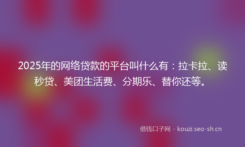 2025年的网络贷款的平台叫什么有：拉卡拉、读秒贷、美团生活费、分期乐、替你还等。