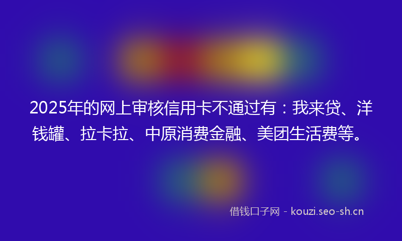 2025年的网上审核信用卡不通过有：我来贷、洋钱罐、拉卡拉、中原消费金融、美团生活费等。