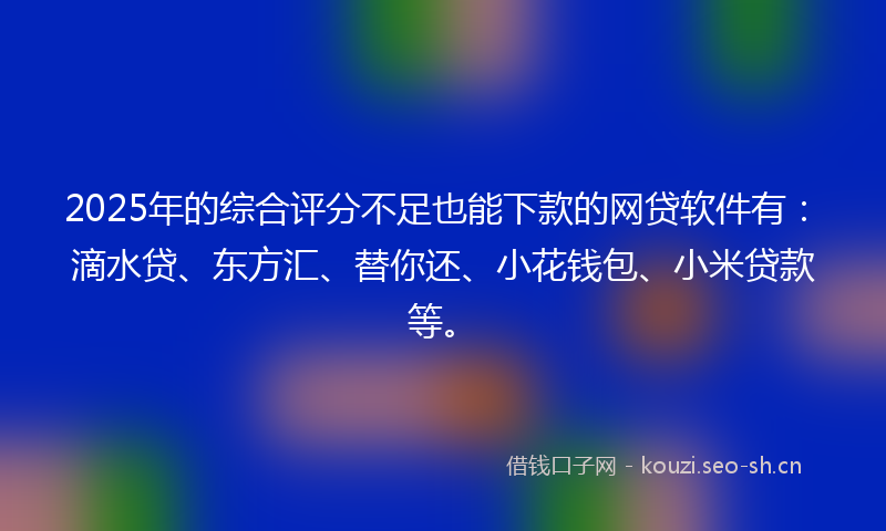 2025年的综合评分不足也能下款的网贷软件有：滴水贷、东方汇、替你还、小花钱包、小米贷款等。
