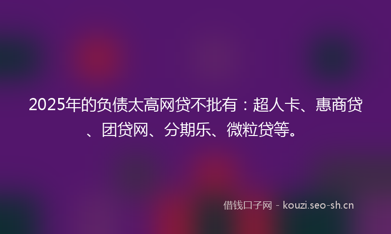 2025年的负债太高网贷不批有：超人卡、惠商贷、团贷网、分期乐、微粒贷等。