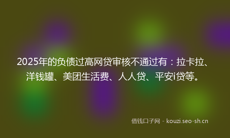 2025年的负债过高网贷审核不通过有：拉卡拉、洋钱罐、美团生活费、人人贷、平安i贷等。