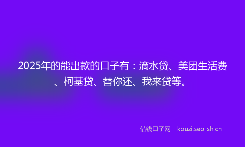 2025年的能出款的口子有：滴水贷、美团生活费、柯基贷、替你还、我来贷等。