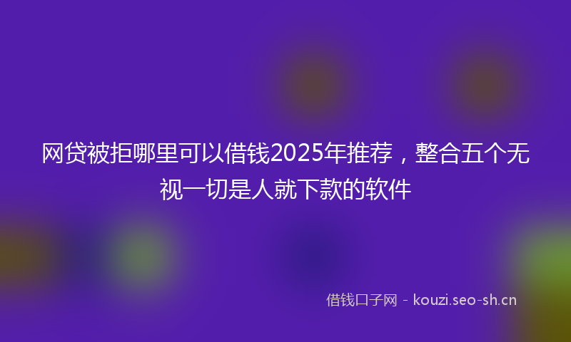 网贷被拒哪里可以借钱2025年推荐，整合五个无视一切是人就下款的软件