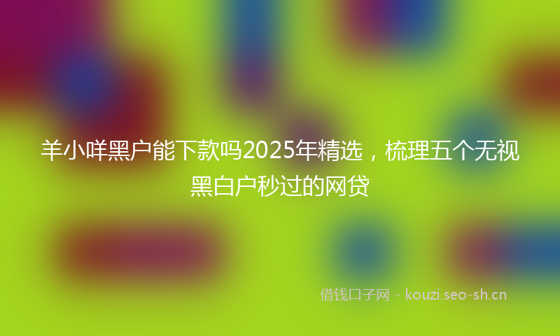 羊小咩黑户能下款吗2025年精选，梳理五个无视黑白户秒过的网贷