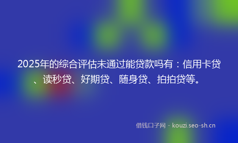 2025年的综合评估未通过能贷款吗有：信用卡贷、读秒贷、好期贷、随身贷、拍拍贷等。