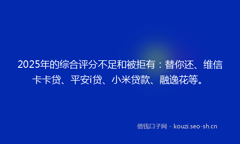 2025年的综合评分不足和被拒有：替你还、维信卡卡贷、平安i贷、小米贷款、融逸花等。