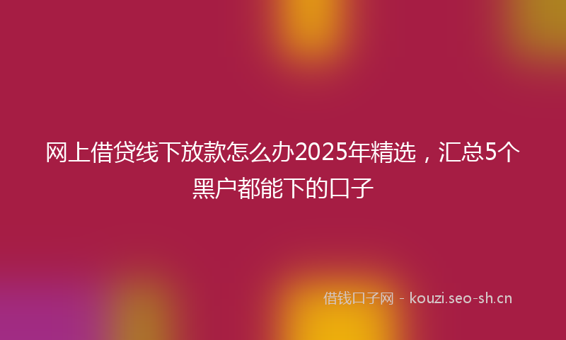 网上借贷线下放款怎么办2025年精选，汇总5个黑户都能下的口子