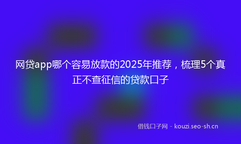 网贷app哪个容易放款的2025年推荐，梳理5个真正不查征信的贷款口子