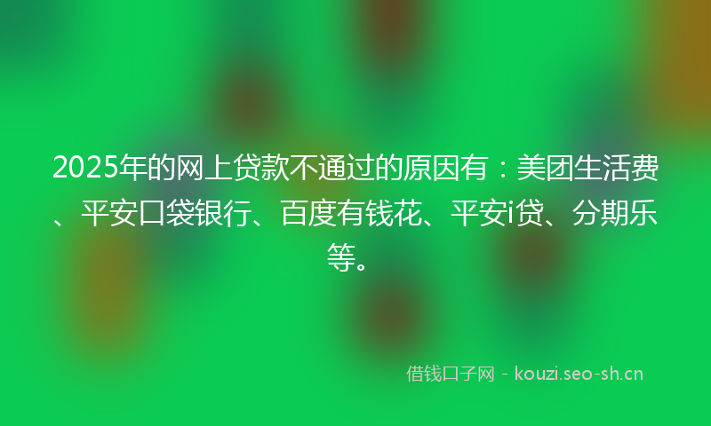 2025年的网上贷款不通过的原因有：美团生活费、平安口袋银行、百度有钱花、平安i贷、分期乐等。