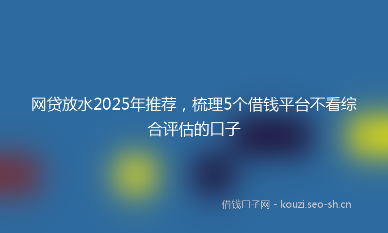 网贷放水2025年推荐，梳理5个借钱平台不看综合评估的口子
