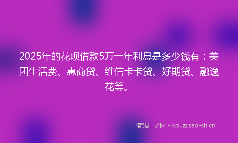 2025年的花呗借款5万一年利息是多少钱有：美团生活费、惠商贷、维信卡卡贷、好期贷、融逸花等。