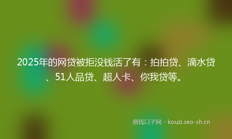 2025年的网贷被拒没钱活了有：拍拍贷、滴水贷、51人品贷、超人卡、你我贷等。
