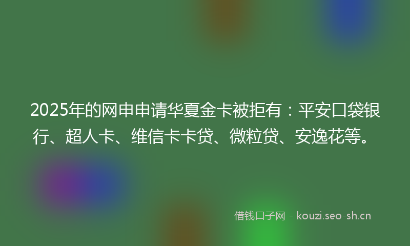 2025年的网申申请华夏金卡被拒有：平安口袋银行、超人卡、维信卡卡贷、微粒贷、安逸花等。
