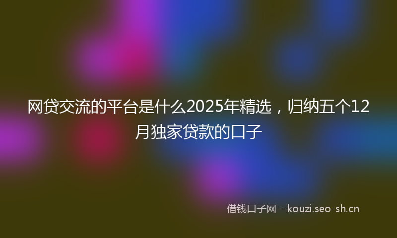 网贷交流的平台是什么2025年精选，归纳五个12月独家贷款的口子
