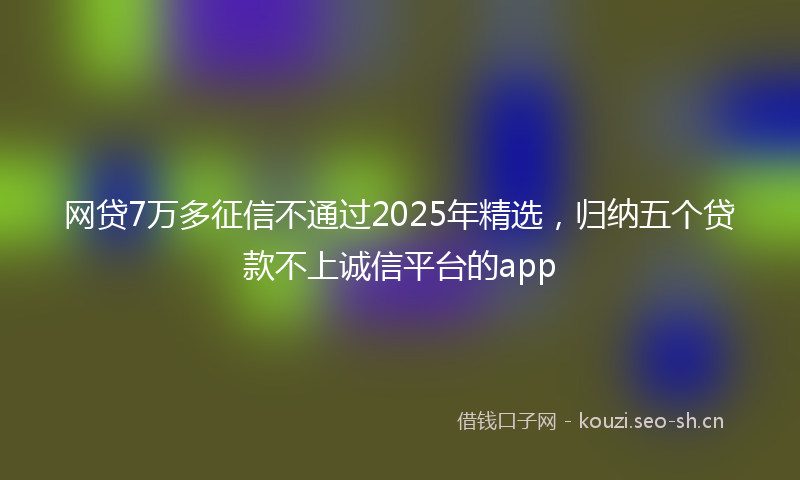 网贷7万多征信不通过2025年精选，归纳五个贷款不上诚信平台的app