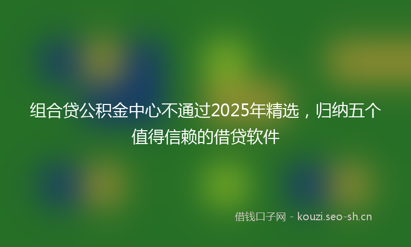 组合贷公积金中心不通过2025年精选，归纳五个值得信赖的借贷软件