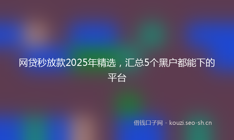 网贷秒放款2025年精选，汇总5个黑户都能下的平台