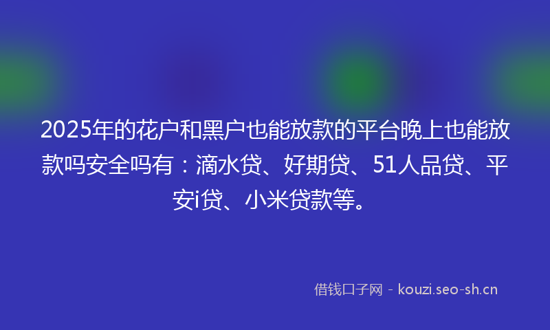 2025年的花户和黑户也能放款的平台晚上也能放款吗安全吗有：滴水贷、好期贷、51人品贷、平安i贷、小米贷款等。