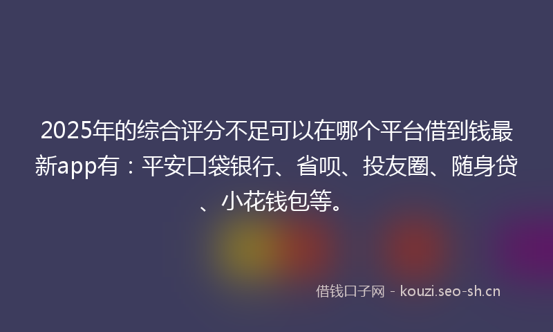 2025年的综合评分不足可以在哪个平台借到钱最新app有：平安口袋银行、省呗、投友圈、随身贷、小花钱包等。