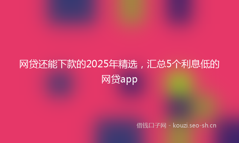 网贷还能下款的2025年精选，汇总5个利息低的网贷app