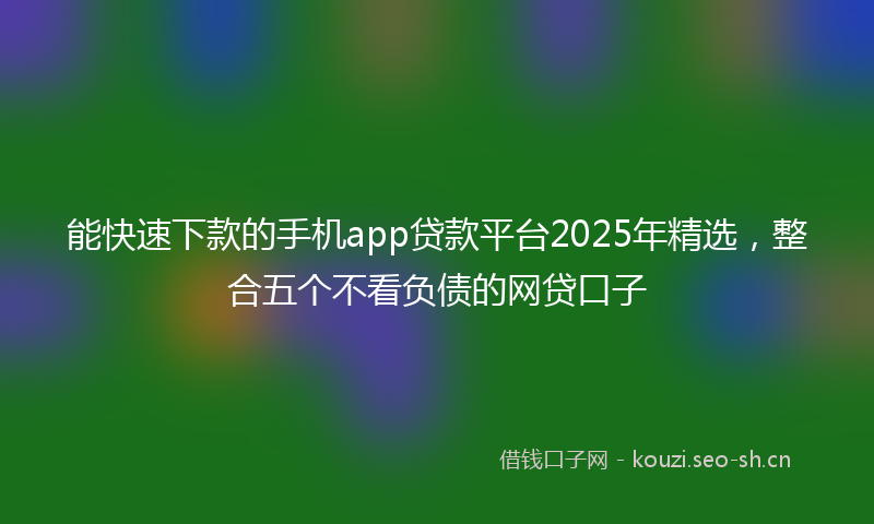 能快速下款的手机app贷款平台2025年精选，整合五个不看负债的网贷口子