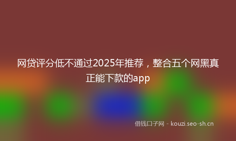 网贷评分低不通过2025年推荐，整合五个网黑真正能下款的app