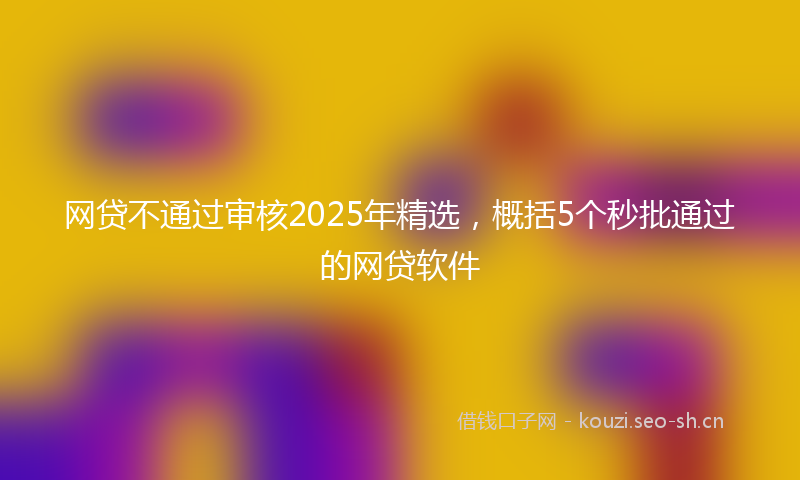 网贷不通过审核2025年精选，概括5个秒批通过的网贷软件