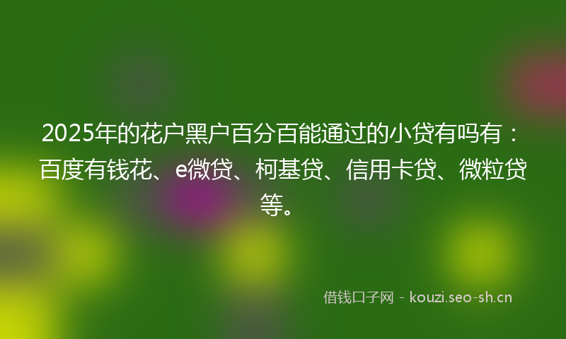 2025年的花户黑户百分百能通过的小贷有吗有：百度有钱花、e微贷、柯基贷、信用卡贷、微粒贷等。
