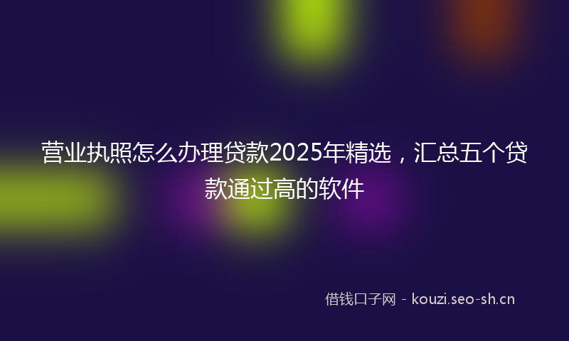 营业执照怎么办理贷款2025年精选，汇总五个贷款通过高的软件