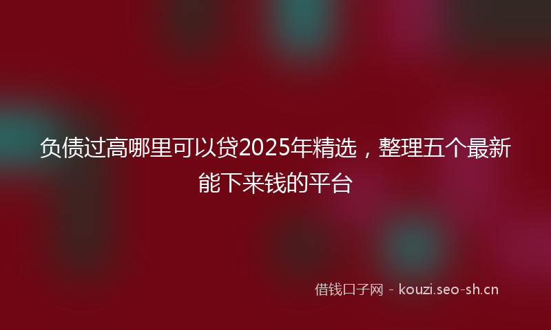 负债过高哪里可以贷2025年精选，整理五个最新能下来钱的平台