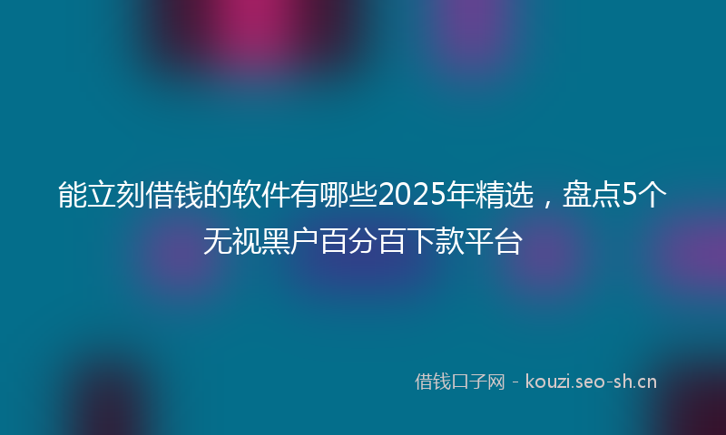 能立刻借钱的软件有哪些2025年精选，盘点5个无视黑户百分百下款平台