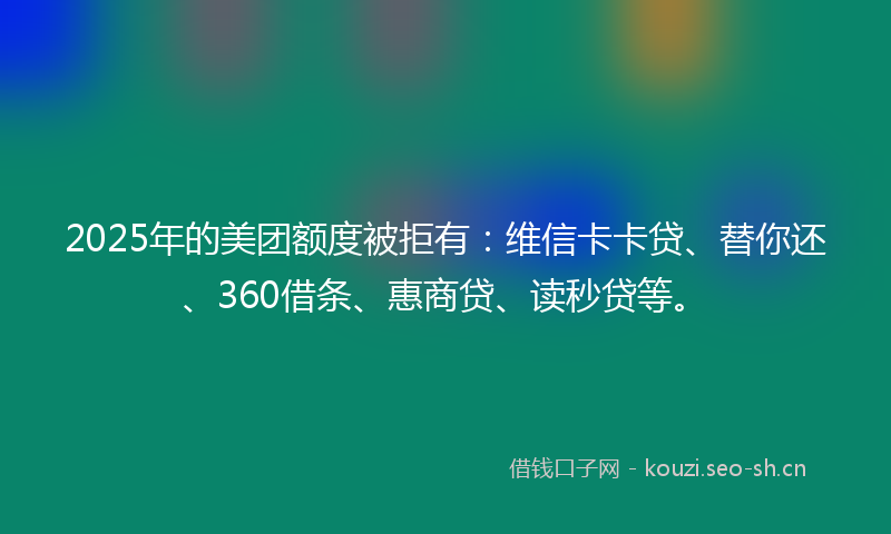 2025年的美团额度被拒有：维信卡卡贷、替你还、360借条、惠商贷、读秒贷等。